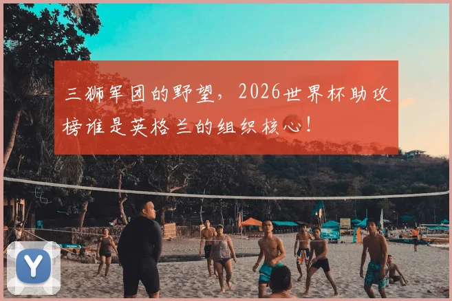 三狮军团的野望,2026世界杯助攻榜谁是英格兰的组织核心!